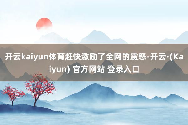 开云kaiyun体育赶快激励了全网的震怒-开云·(Kaiyun) 官方网站 登录入口