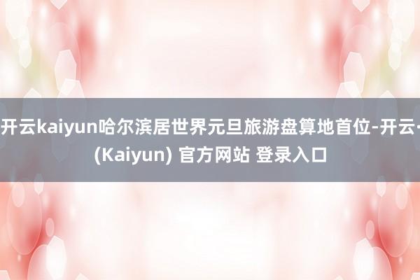 开云kaiyun哈尔滨居世界元旦旅游盘算地首位-开云·(Kaiyun) 官方网站 登录入口