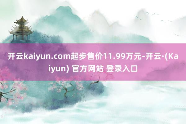 开云kaiyun.com起步售价11.99万元-开云·(Kaiyun) 官方网站 登录入口