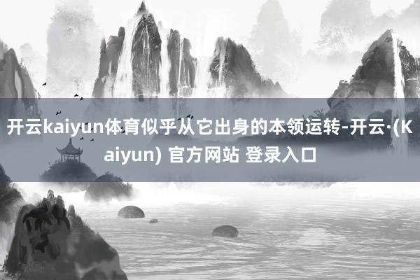 开云kaiyun体育似乎从它出身的本领运转-开云·(Kaiyun) 官方网站 登录入口