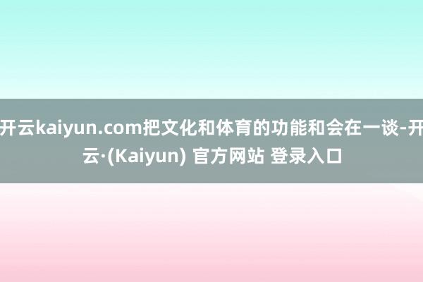 开云kaiyun.com把文化和体育的功能和会在一谈-开云·(Kaiyun) 官方网站 登录入口