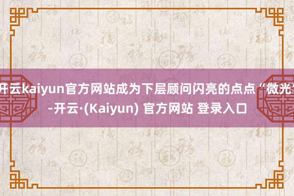 开云kaiyun官方网站成为下层顾问闪亮的点点“微光”-开云·(Kaiyun) 官方网站 登录入口
