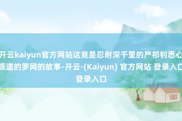 开云kaiyun官方网站这竟是忍耐深千里的严祁钊悉心派遣的罗网的故事-开云·(Kaiyun) 官方网站 登录入口