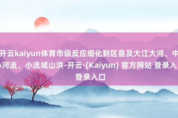 开云kaiyun体育市级反应细化到区县及大江大河、中小河流、小流域山洪-开云·(Kaiyun) 官方网站 登录入口