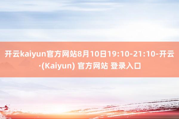开云kaiyun官方网站8月10日19:10-21:10-开云·(Kaiyun) 官方网站 登录入口