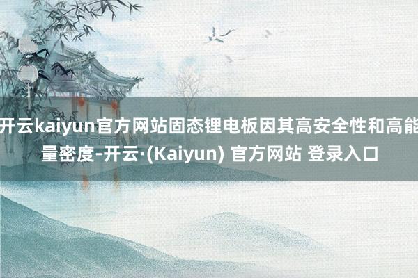 开云kaiyun官方网站固态锂电板因其高安全性和高能量密度-开云·(Kaiyun) 官方网站 登录入口