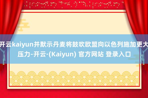 开云kaiyun并默示丹麦将鼓吹欧盟向以色列施加更大压力-开云·(Kaiyun) 官方网站 登录入口