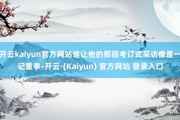 开云kaiyun官方网站谁让他的那段考订式采访像是一记重拳-开云·(Kaiyun) 官方网站 登录入口