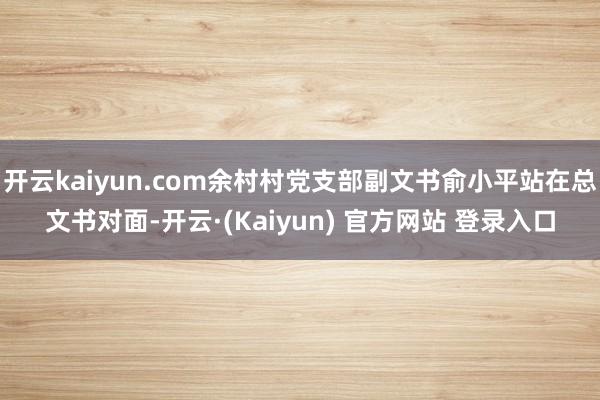 开云kaiyun.com余村村党支部副文书俞小平站在总文书对面-开云·(Kaiyun) 官方网站 登录入口