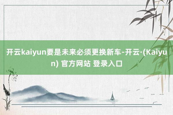 开云kaiyun要是未来必须更换新车-开云·(Kaiyun) 官方网站 登录入口
