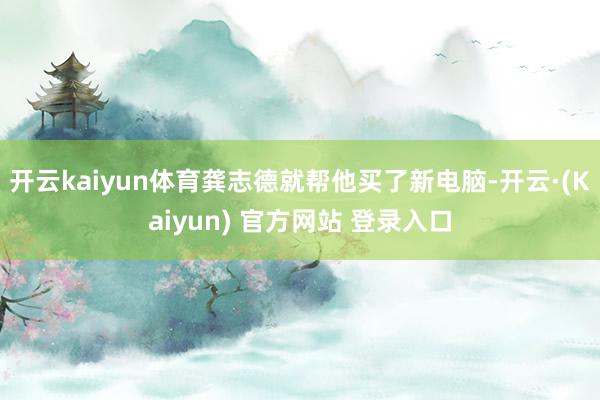 开云kaiyun体育龚志德就帮他买了新电脑-开云·(Kaiyun) 官方网站 登录入口