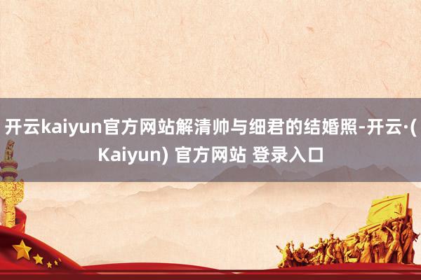 开云kaiyun官方网站解清帅与细君的结婚照-开云·(Kaiyun) 官方网站 登录入口