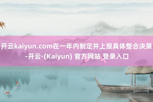 开云kaiyun.com在一年内制定并上报具体整合决策-开云·(Kaiyun) 官方网站 登录入口