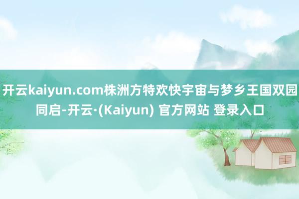 开云kaiyun.com株洲方特欢快宇宙与梦乡王国双园同启-开云·(Kaiyun) 官方网站 登录入口
