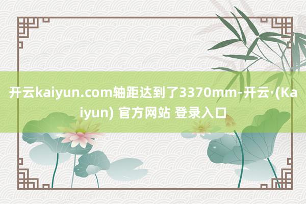 开云kaiyun.com轴距达到了3370mm-开云·(Kaiyun) 官方网站 登录入口