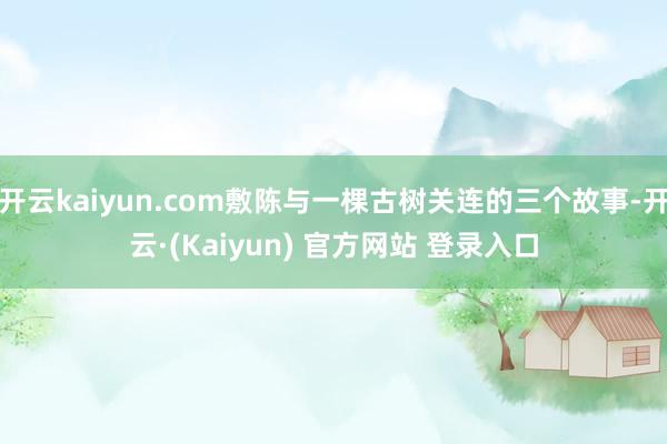开云kaiyun.com敷陈与一棵古树关连的三个故事-开云·(Kaiyun) 官方网站 登录入口