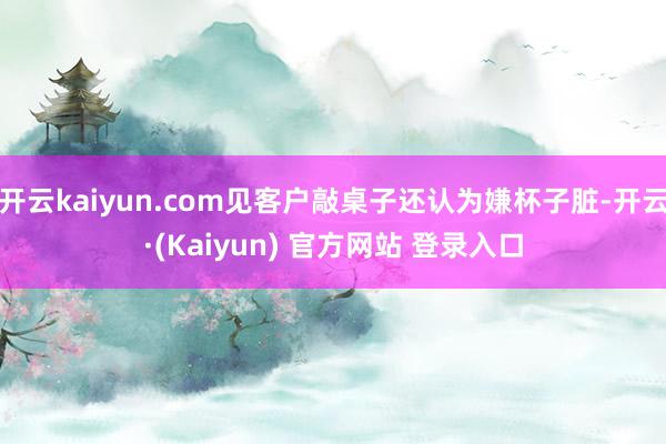 开云kaiyun.com见客户敲桌子还认为嫌杯子脏-开云·(Kaiyun) 官方网站 登录入口