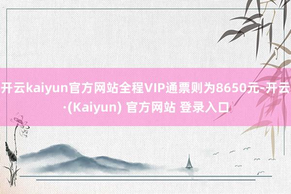 开云kaiyun官方网站全程VIP通票则为8650元-开云·(Kaiyun) 官方网站 登录入口