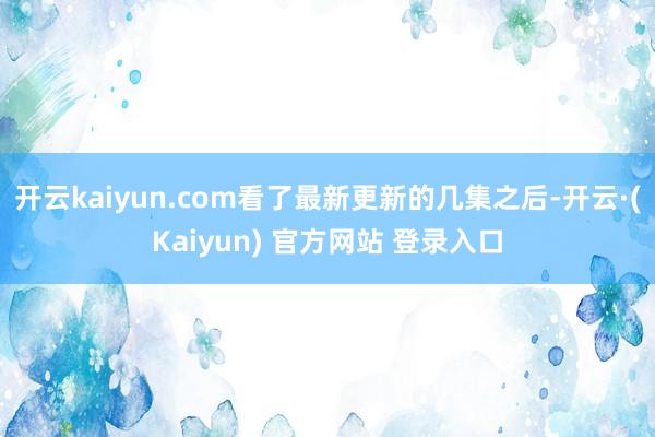 开云kaiyun.com看了最新更新的几集之后-开云·(Kaiyun) 官方网站 登录入口