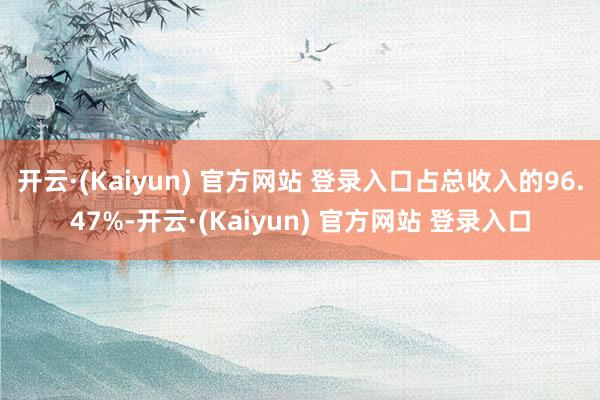 开云·(Kaiyun) 官方网站 登录入口占总收入的96.47%-开云·(Kaiyun) 官方网站 登录入口
