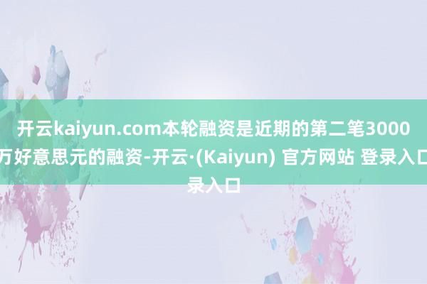 开云kaiyun.com本轮融资是近期的第二笔3000万好意思元的融资-开云·(Kaiyun) 官方网站 登录入口
