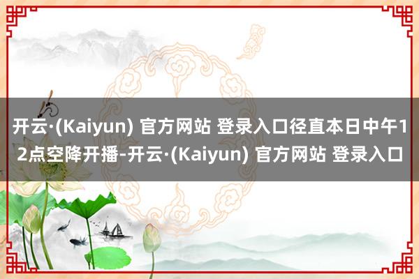 开云·(Kaiyun) 官方网站 登录入口径直本日中午12点空降开播-开云·(Kaiyun) 官方网站 登录入口