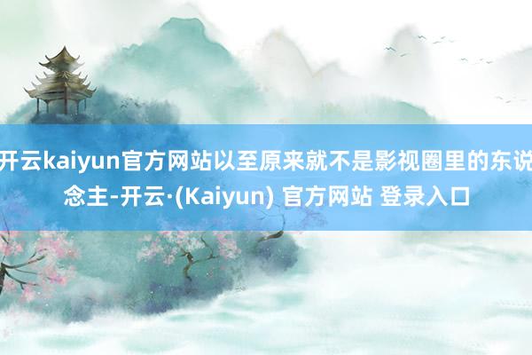 开云kaiyun官方网站以至原来就不是影视圈里的东说念主-开云·(Kaiyun) 官方网站 登录入口