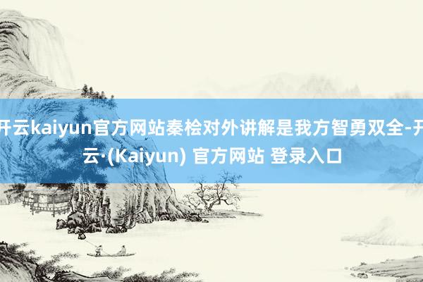 开云kaiyun官方网站秦桧对外讲解是我方智勇双全-开云·(Kaiyun) 官方网站 登录入口