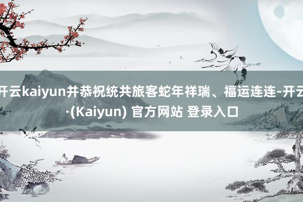 开云kaiyun并恭祝统共旅客蛇年祥瑞、福运连连-开云·(Kaiyun) 官方网站 登录入口