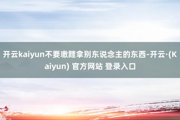 开云kaiyun不要璷黫拿别东说念主的东西-开云·(Kaiyun) 官方网站 登录入口