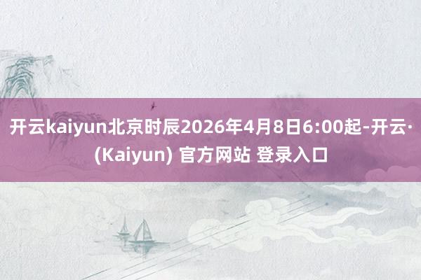 开云kaiyun北京时辰2026年4月8日6:00起-开云·(Kaiyun) 官方网站 登录入口