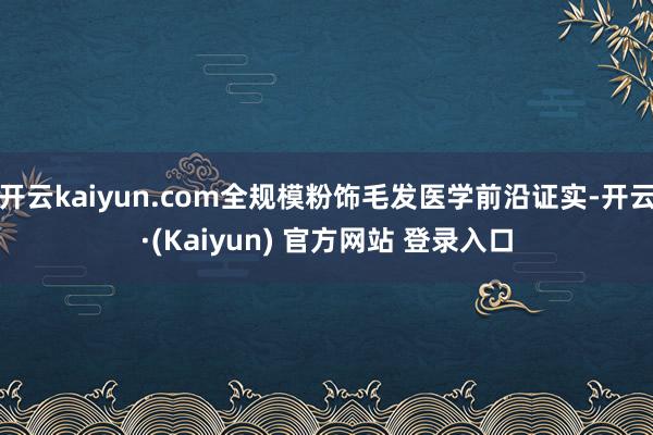 开云kaiyun.com全规模粉饰毛发医学前沿证实-开云·(Kaiyun) 官方网站 登录入口