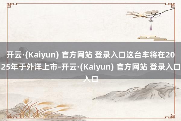 开云·(Kaiyun) 官方网站 登录入口这台车将在2025年于外洋上市-开云·(Kaiyun) 官方网站 登录入口