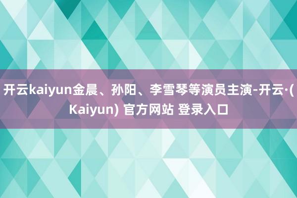 开云kaiyun金晨、孙阳、李雪琴等演员主演-开云·(Kaiyun) 官方网站 登录入口