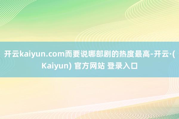 开云kaiyun.com而要说哪部剧的热度最高-开云·(Kaiyun) 官方网站 登录入口