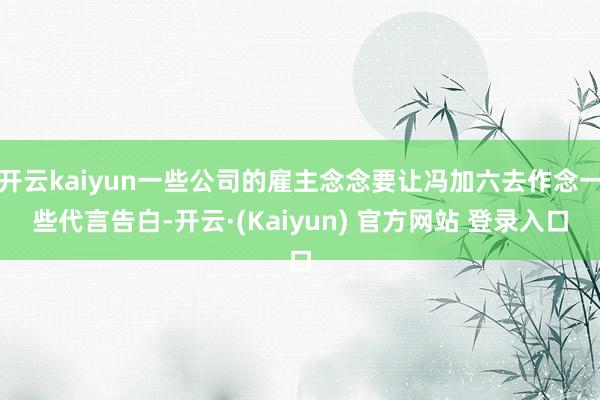 开云kaiyun一些公司的雇主念念要让冯加六去作念一些代言告白-开云·(Kaiyun) 官方网站 登录入口