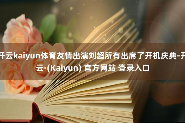 开云kaiyun体育友情出演刘超所有出席了开机庆典-开云·(Kaiyun) 官方网站 登录入口