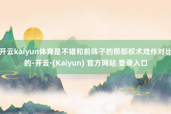 开云kaiyun体育是不错和前阵子的那部权术戏作对比的-开云·(Kaiyun) 官方网站 登录入口