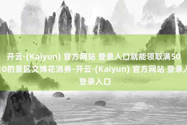 开云·(Kaiyun) 官方网站 登录入口就能领取满50减10的景区文博花消券-开云·(Kaiyun) 官方网站 登录入口