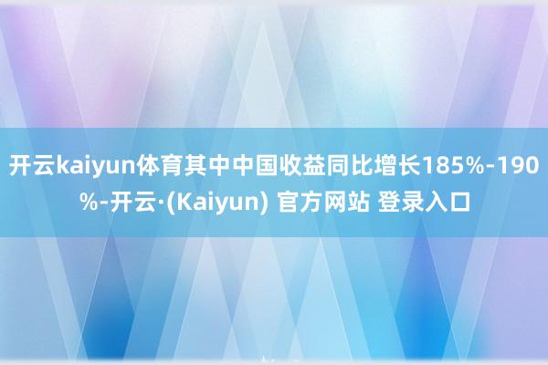 开云kaiyun体育其中中国收益同比增长185%-190%-开云·(Kaiyun) 官方网站 登录入口