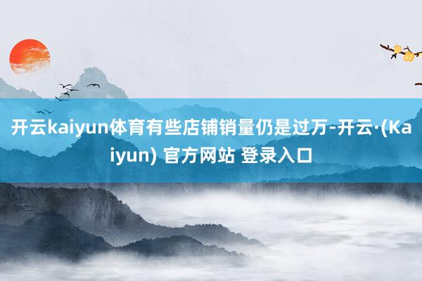 开云kaiyun体育有些店铺销量仍是过万-开云·(Kaiyun) 官方网站 登录入口