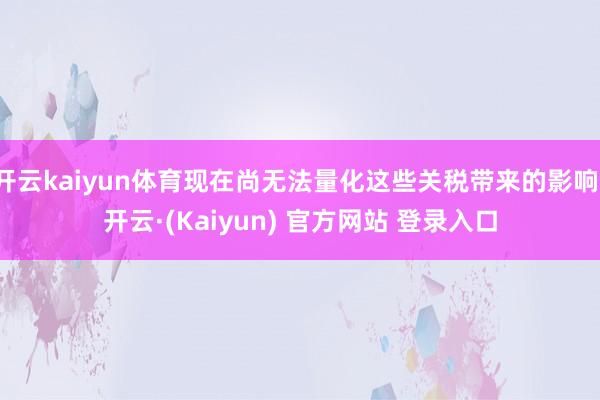 开云kaiyun体育现在尚无法量化这些关税带来的影响-开云·(Kaiyun) 官方网站 登录入口