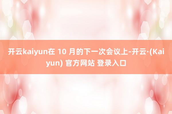 开云kaiyun在 10 月的下一次会议上-开云·(Kaiyun) 官方网站 登录入口