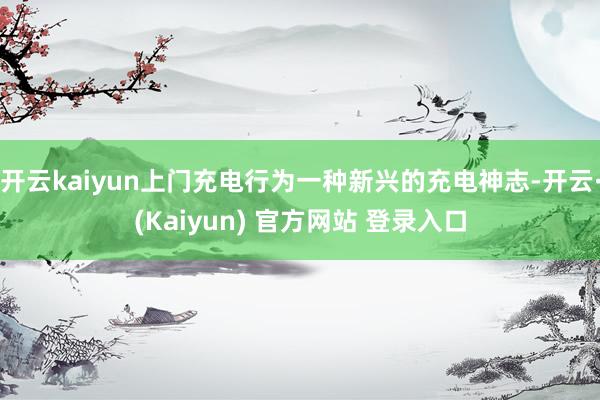 开云kaiyun上门充电行为一种新兴的充电神志-开云·(Kaiyun) 官方网站 登录入口