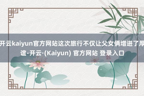 开云kaiyun官方网站这次旅行不仅让父女俩增进了厚谊-开云·(Kaiyun) 官方网站 登录入口