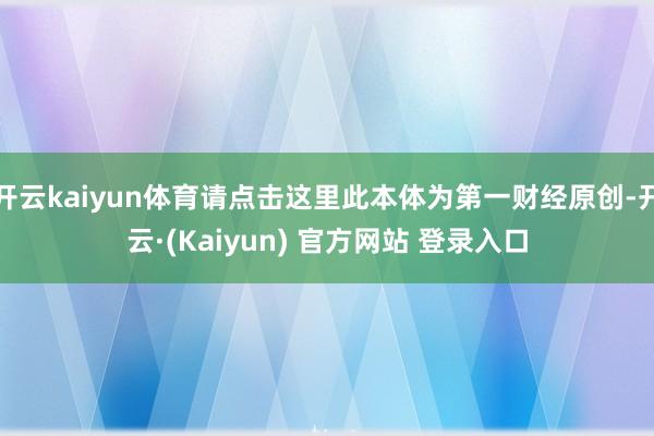 开云kaiyun体育请点击这里此本体为第一财经原创-开云·(Kaiyun) 官方网站 登录入口