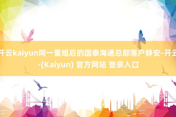 开云kaiyun同一重组后的国泰海通总部落户静安-开云·(Kaiyun) 官方网站 登录入口