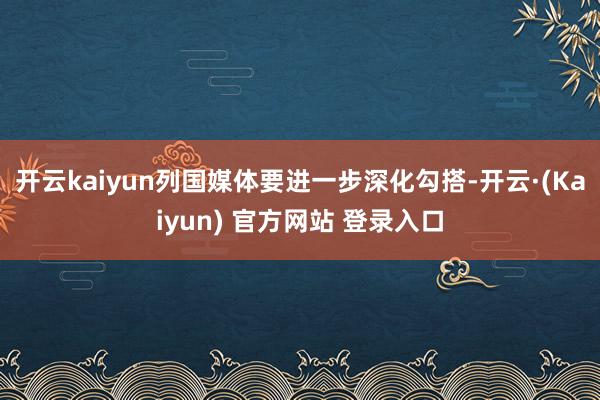 开云kaiyun列国媒体要进一步深化勾搭-开云·(Kaiyun) 官方网站 登录入口