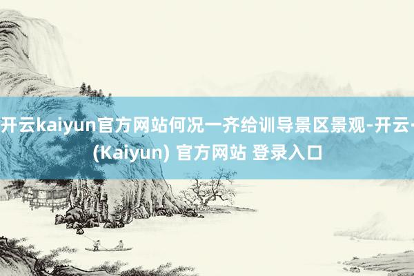 开云kaiyun官方网站何况一齐给训导景区景观-开云·(Kaiyun) 官方网站 登录入口