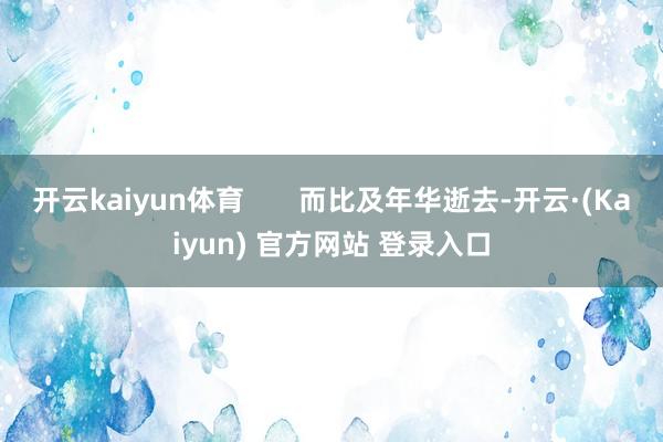 开云kaiyun体育       而比及年华逝去-开云·(Kaiyun) 官方网站 登录入口